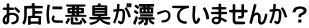お店に悪臭が漂っていませんか？