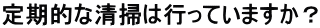 定期的な清掃は行っていますか？