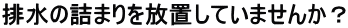 排水の詰まりを放置していませんか？